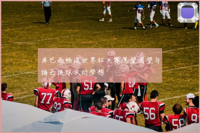 库巴西畅谈世界杯决赛愿望渴望与梅西换球衣的梦想
