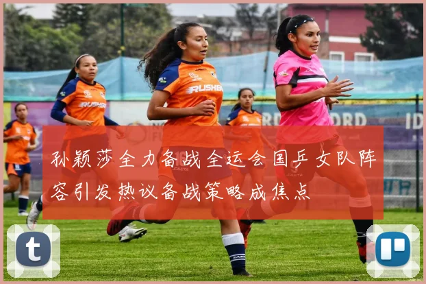 孙颖莎全力备战全运会国乒女队阵容引发热议备战策略成焦点